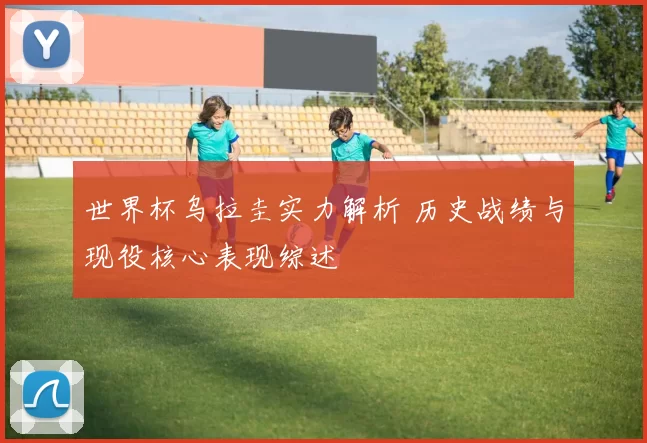 世界杯乌拉圭实力解析 历史战绩与现役核心表现综述