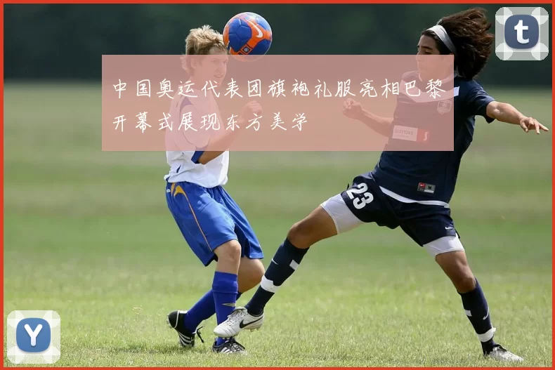 中国奥运代表团旗袍礼服亮相巴黎开幕式展现东方美学