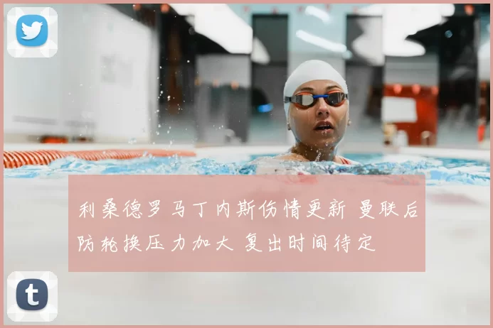 利桑德罗马丁内斯伤情更新 曼联后防轮换压力加大 复出时间待定