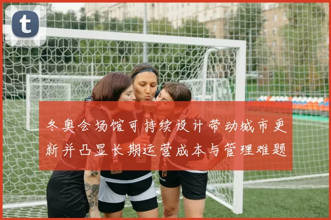 冬奥会场馆可持续设计带动城市更新并凸显长期运营成本与管理难题