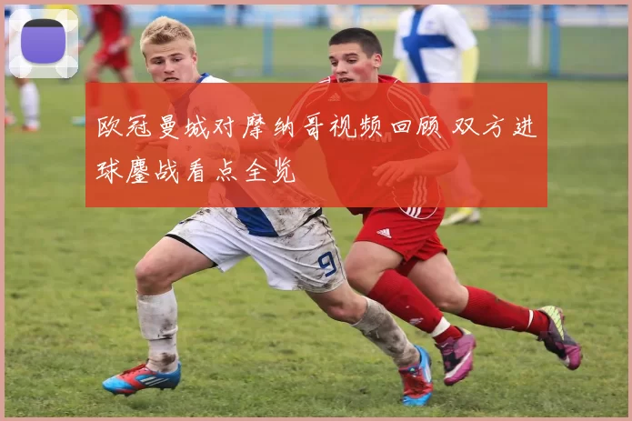 欧冠曼城对摩纳哥视频回顾 双方进球鏖战看点全览