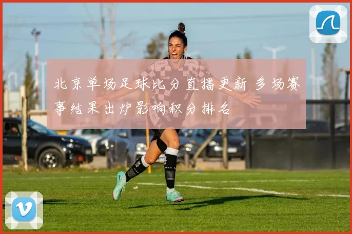 北京单场足球比分直播更新 多场赛事结果出炉影响积分排名