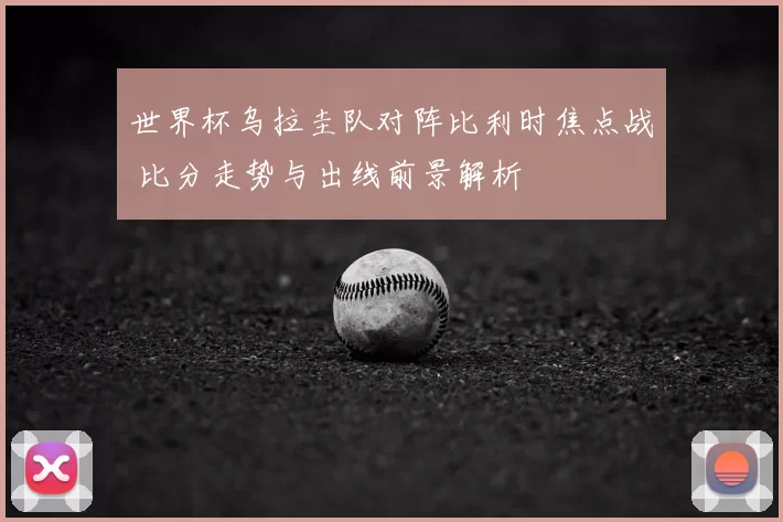 世界杯乌拉圭队对阵比利时焦点战 比分走势与出线前景解析