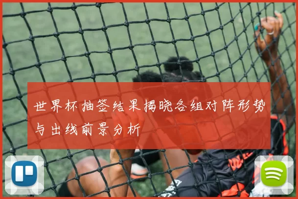 世界杯抽签结果揭晓各组对阵形势与出线前景分析