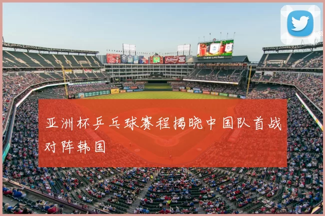 亚洲杯乒乓球赛程揭晓中国队首战对阵韩国