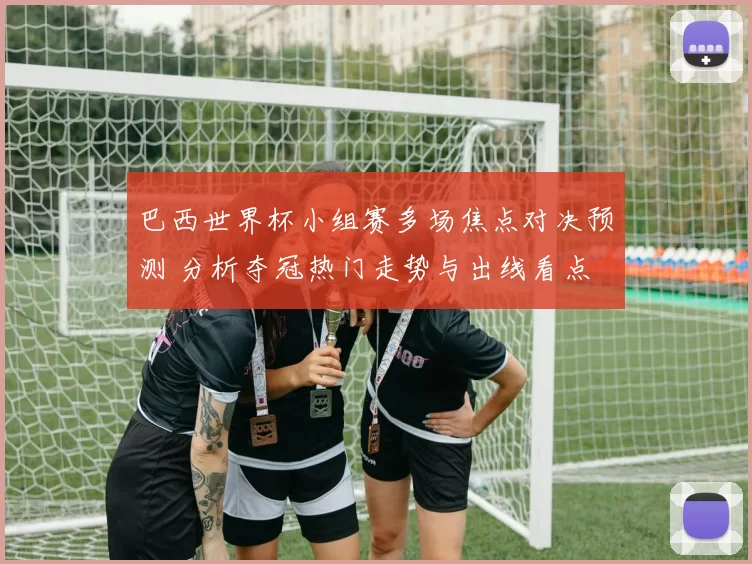 巴西世界杯小组赛多场焦点对决预测 分析夺冠热门走势与出线看点