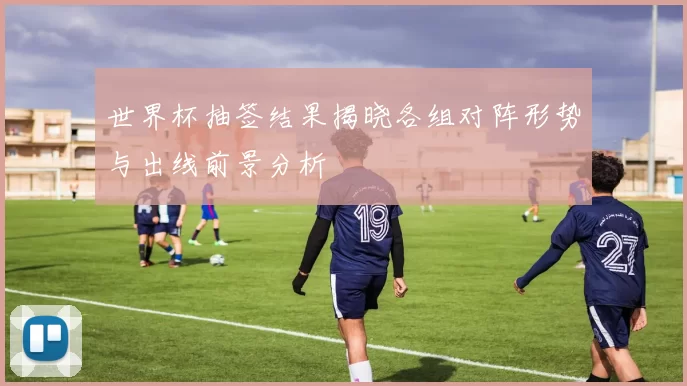 世界杯抽签结果揭晓各组对阵形势与出线前景分析