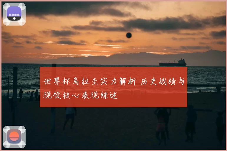 世界杯乌拉圭实力解析 历史战绩与现役核心表现综述