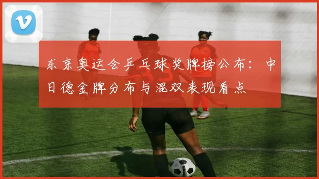 东京奥运会乒乓球奖牌榜公布：中日德金牌分布与混双表现看点