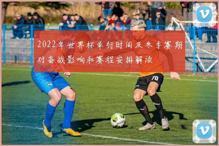 2022年世界杯举行时间及冬季赛期对备战影响和赛程安排解读
