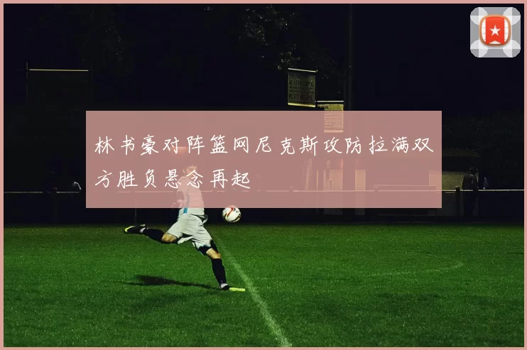 林书豪对阵篮网尼克斯攻防拉满双方胜负悬念再起