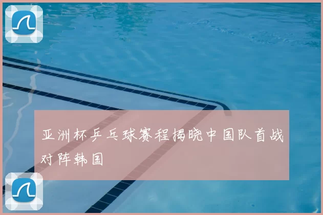 亚洲杯乒乓球赛程揭晓中国队首战对阵韩国