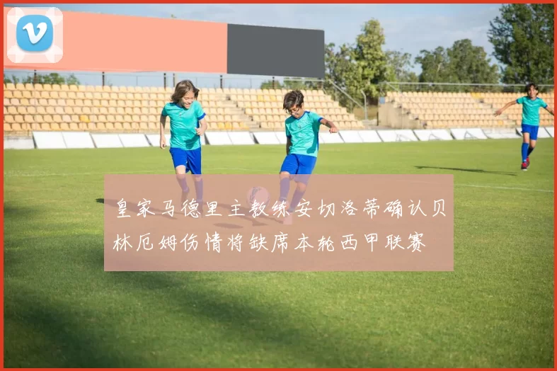 皇家马德里主教练安切洛蒂确认贝林厄姆伤情将缺席本轮西甲联赛