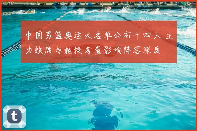 中国男篮奥运大名单公布十四人 主力缺席与轮换考量影响阵容深度