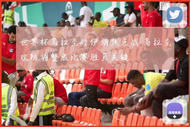 世界杯乌拉圭对伊朗焦点战 乌拉圭攻防调整成比赛胜负关键