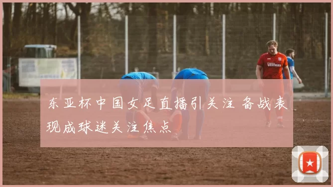 东亚杯中国女足直播引关注 备战表现成球迷关注焦点