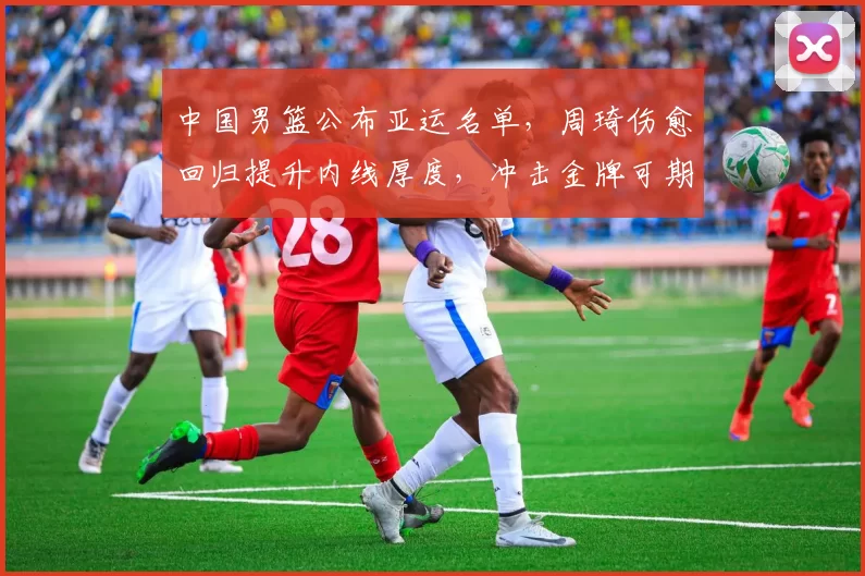 中国男篮公布亚运名单，周琦伤愈回归提升内线厚度，冲击金牌可期