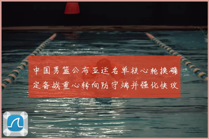 中国男篮公布亚运名单核心轮换确定备战重心转向防守端并强化快攻