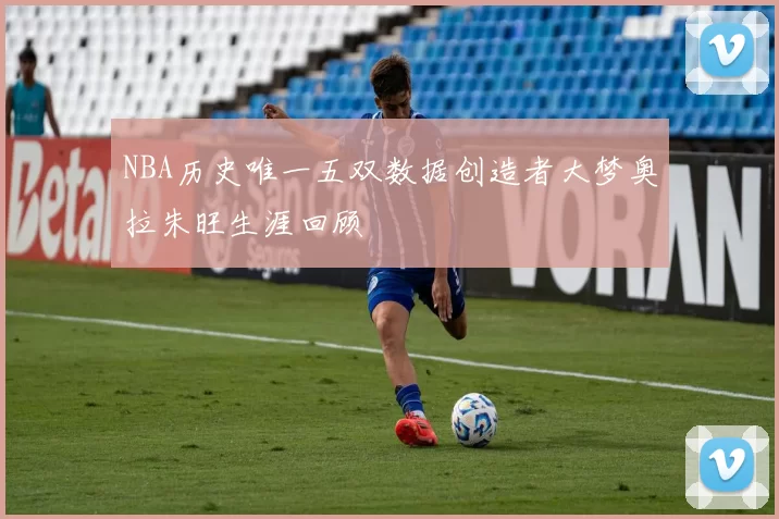 NBA历史唯一五双数据创造者大梦奥拉朱旺生涯回顾