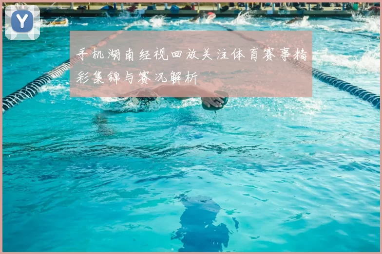 手机湖南经视回放关注体育赛事精彩集锦与赛况解析