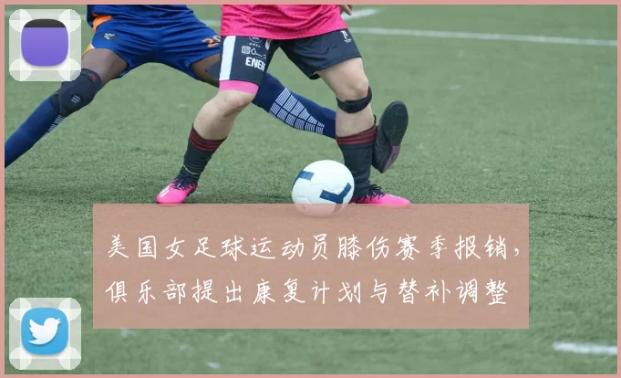 美国女足球运动员膝伤赛季报销，俱乐部提出康复计划与替补调整