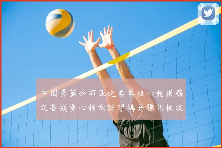 中国男篮公布亚运名单核心轮换确定备战重心转向防守端并强化快攻
