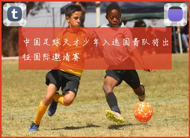 中国足球天才少年入选国青队将出征国际邀请赛