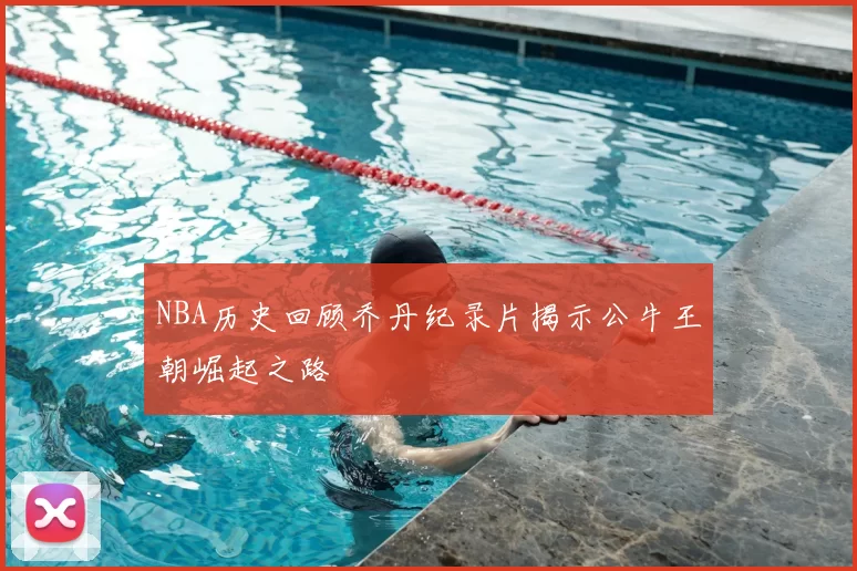 NBA历史回顾乔丹纪录片揭示公牛王朝崛起之路