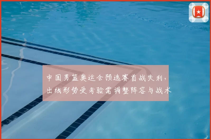 中国男篮奥运会预选赛首战失利，出线形势受考验需调整阵容与战术