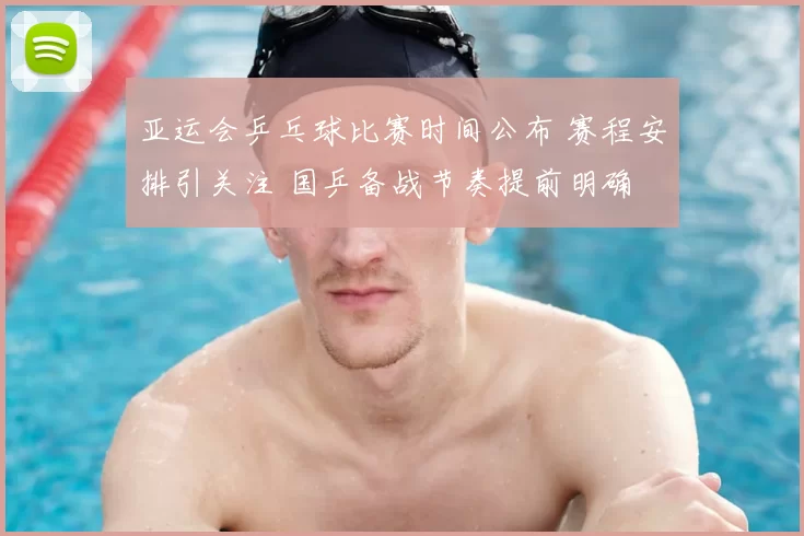 亚运会乒乓球比赛时间公布 赛程安排引关注 国乒备战节奏提前明确