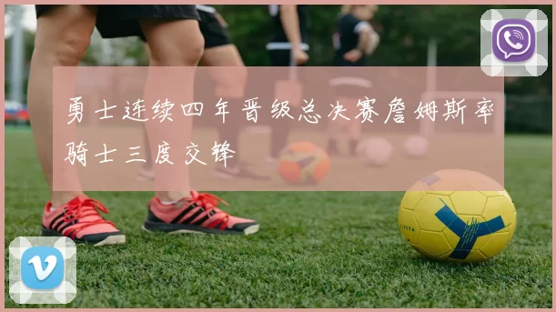 勇士连续四年晋级总决赛詹姆斯率骑士三度交锋