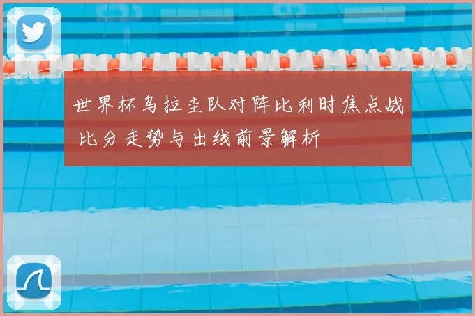 世界杯乌拉圭队对阵比利时焦点战 比分走势与出线前景解析