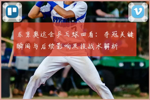 东京奥运会乒乓球回看：夺冠关键瞬间与后续影响及技战术解析