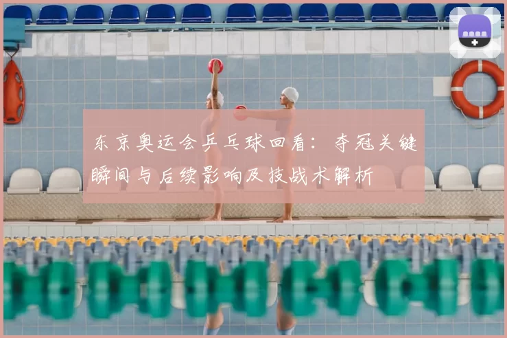 东京奥运会乒乓球回看：夺冠关键瞬间与后续影响及技战术解析
