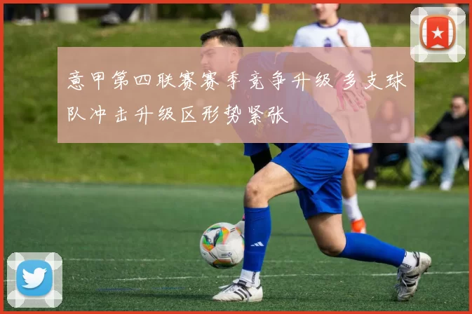 意甲第四联赛赛季竞争升级 多支球队冲击升级区形势紧张