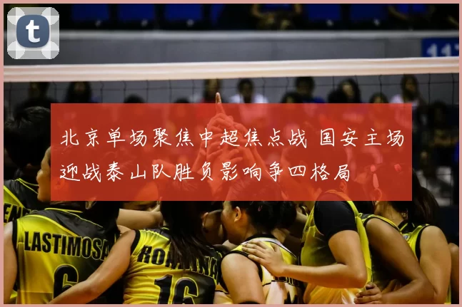 北京单场聚焦中超焦点战 国安主场迎战泰山队胜负影响争四格局