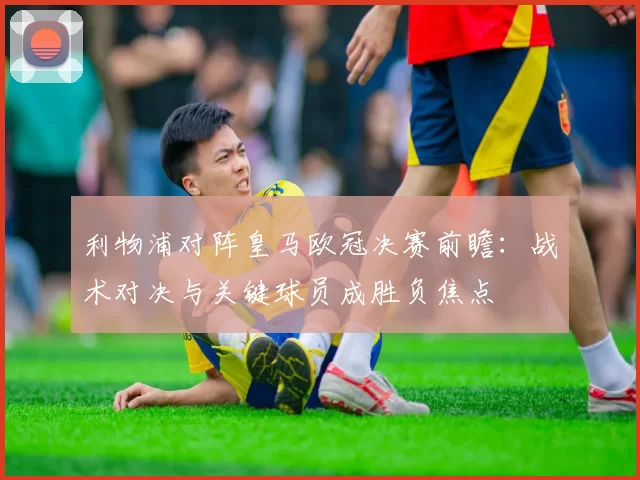 利物浦对阵皇马欧冠决赛前瞻:战术对决与关键球员成胜负焦点