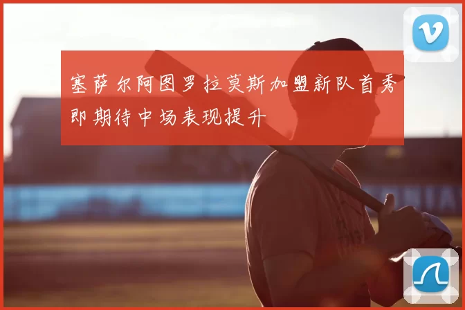 塞萨尔阿图罗拉莫斯加盟新队首秀即期待中场表现提升