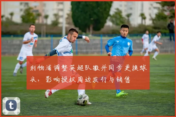 利物浦调整英超队徽并同步更换球衣，影响授权周边发行与销售