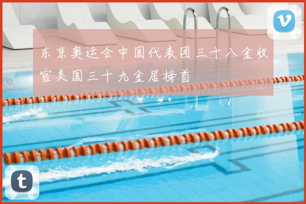 东京奥运会中国代表团三十八金收官美国三十九金居榜首