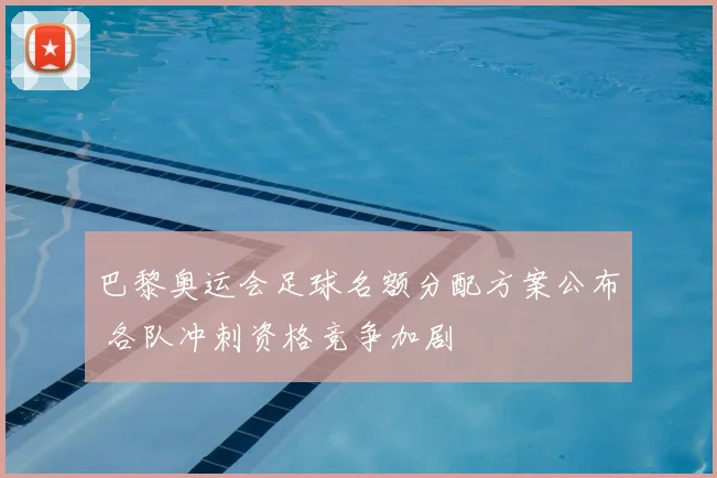 巴黎奥运会足球名额分配方案公布 各队冲刺资格竞争加剧