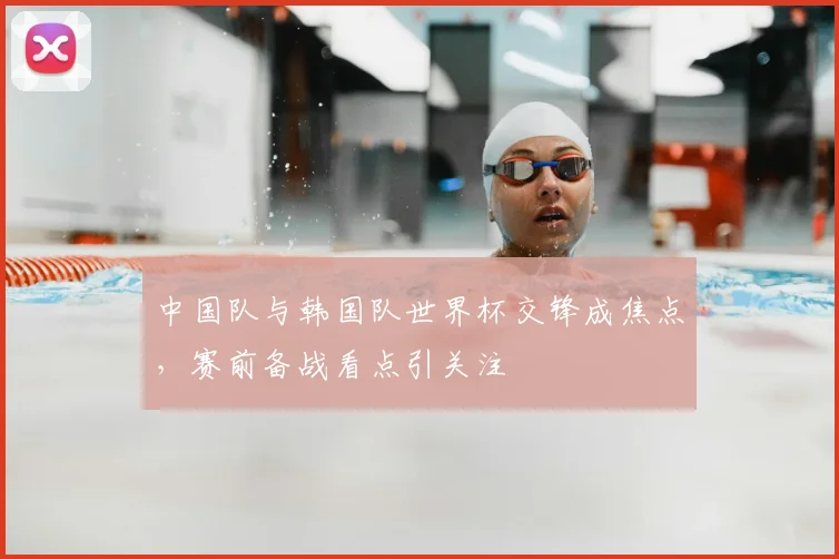 中国队与韩国队世界杯交锋成焦点，赛前备战看点引关注