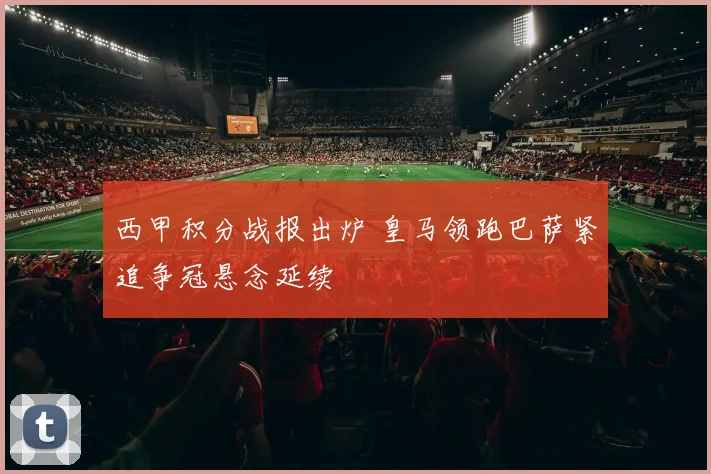 西甲积分战报出炉 皇马领跑巴萨紧追争冠悬念延续