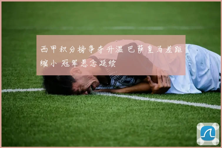 西甲积分榜争夺升温 巴萨皇马差距缩小 冠军悬念延续